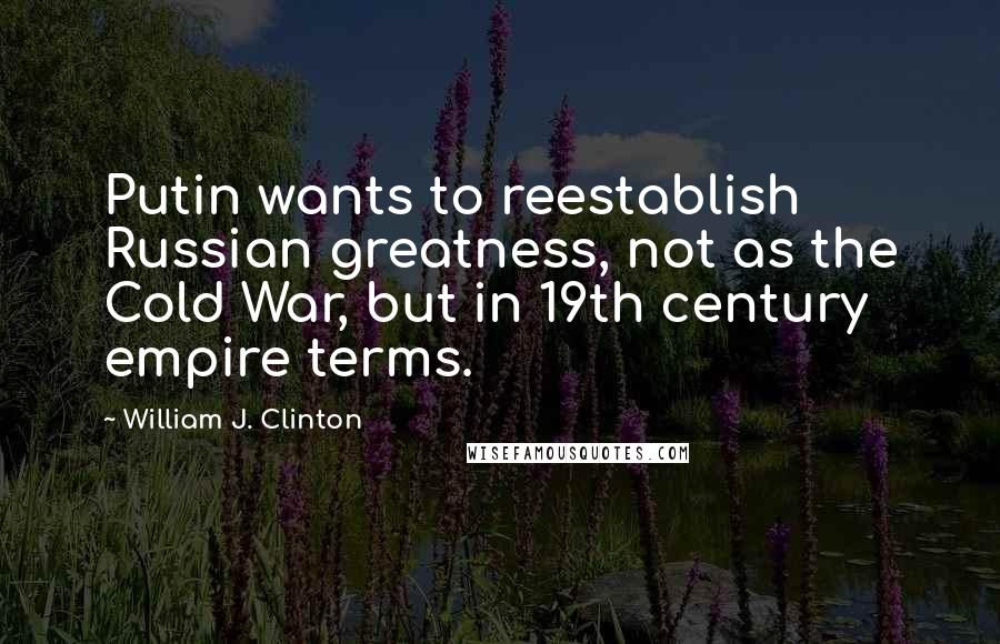 William J. Clinton Quotes: Putin wants to reestablish Russian greatness, not as the Cold War, but in 19th century empire terms.