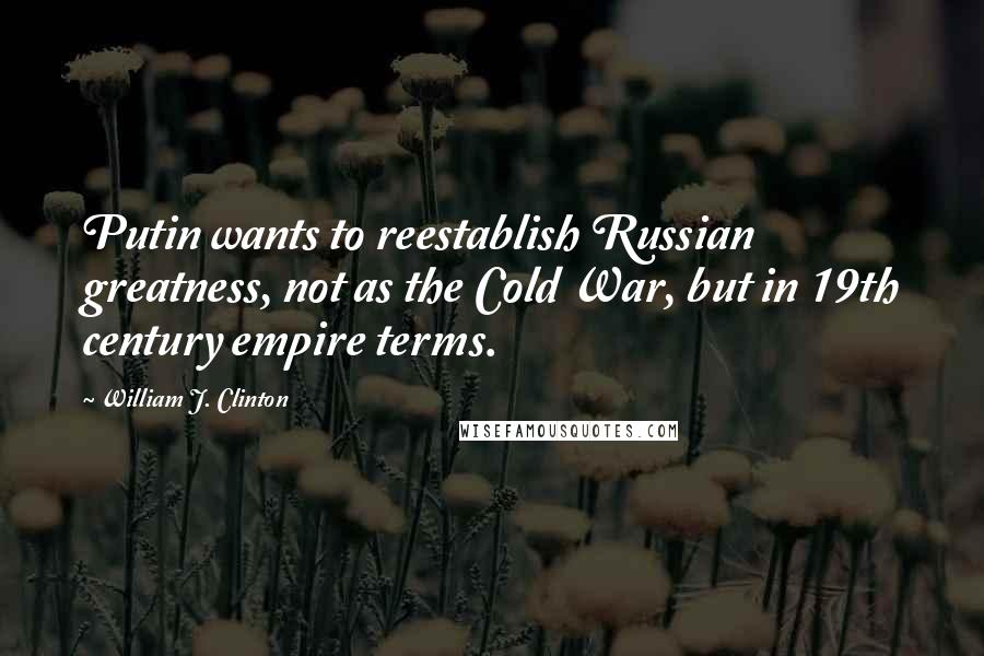 William J. Clinton Quotes: Putin wants to reestablish Russian greatness, not as the Cold War, but in 19th century empire terms.