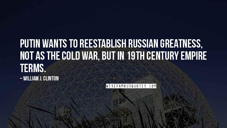 William J. Clinton Quotes: Putin wants to reestablish Russian greatness, not as the Cold War, but in 19th century empire terms.