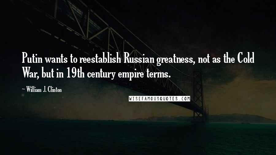 William J. Clinton Quotes: Putin wants to reestablish Russian greatness, not as the Cold War, but in 19th century empire terms.