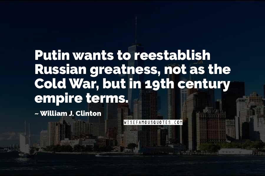 William J. Clinton Quotes: Putin wants to reestablish Russian greatness, not as the Cold War, but in 19th century empire terms.