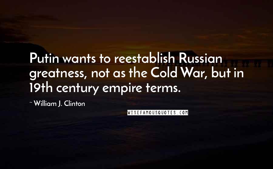 William J. Clinton Quotes: Putin wants to reestablish Russian greatness, not as the Cold War, but in 19th century empire terms.