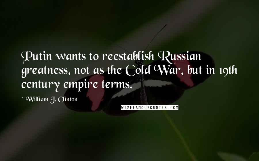 William J. Clinton Quotes: Putin wants to reestablish Russian greatness, not as the Cold War, but in 19th century empire terms.