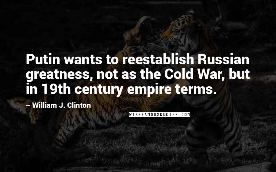 William J. Clinton Quotes: Putin wants to reestablish Russian greatness, not as the Cold War, but in 19th century empire terms.