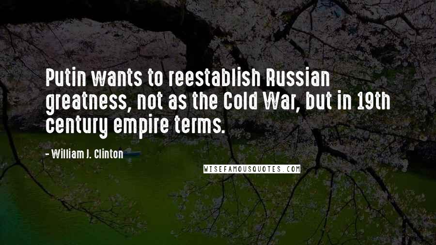 William J. Clinton Quotes: Putin wants to reestablish Russian greatness, not as the Cold War, but in 19th century empire terms.