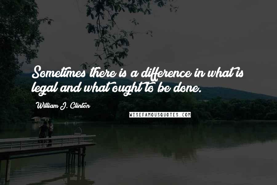 William J. Clinton Quotes: Sometimes there is a difference in what is legal and what ought to be done.