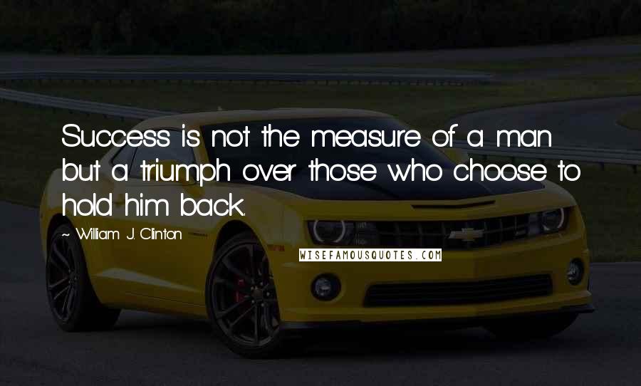 William J. Clinton Quotes: Success is not the measure of a man but a triumph over those who choose to hold him back.