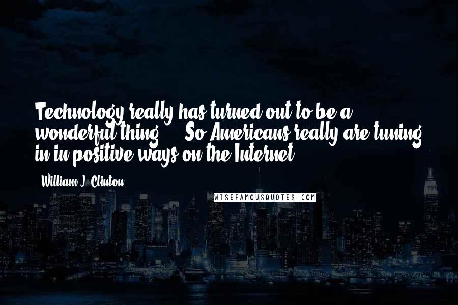 William J. Clinton Quotes: Technology really has turned out to be a wonderful thing ... So Americans really are tuning in in positive ways on the Internet.