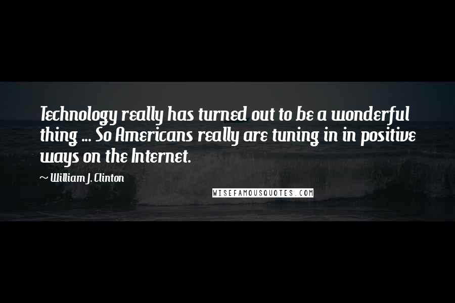 William J. Clinton Quotes: Technology really has turned out to be a wonderful thing ... So Americans really are tuning in in positive ways on the Internet.