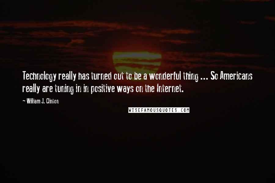 William J. Clinton Quotes: Technology really has turned out to be a wonderful thing ... So Americans really are tuning in in positive ways on the Internet.