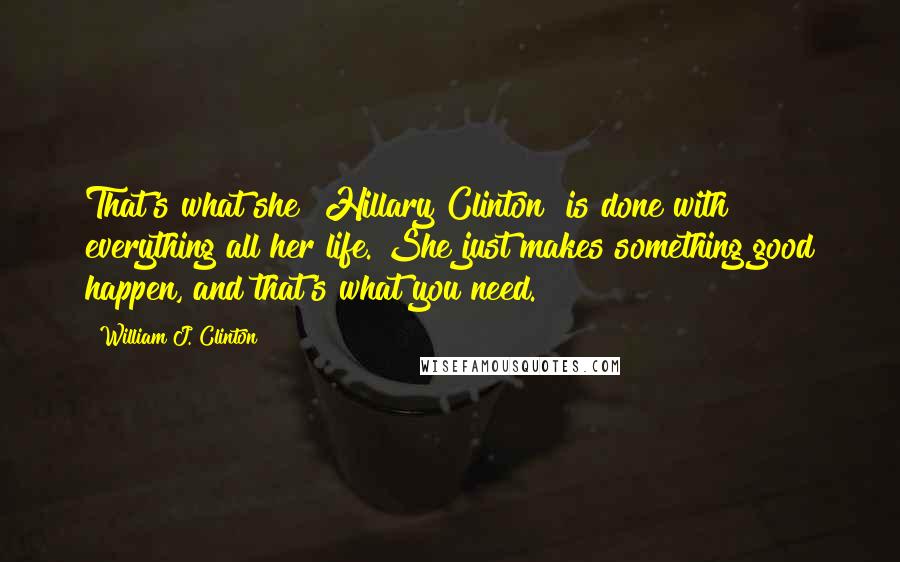 William J. Clinton Quotes: That's what she [Hillary Clinton] is done with everything all her life. She just makes something good happen, and that's what you need.