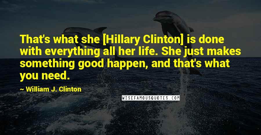 William J. Clinton Quotes: That's what she [Hillary Clinton] is done with everything all her life. She just makes something good happen, and that's what you need.