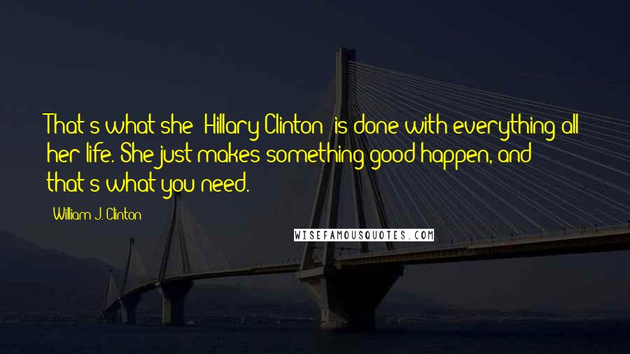 William J. Clinton Quotes: That's what she [Hillary Clinton] is done with everything all her life. She just makes something good happen, and that's what you need.