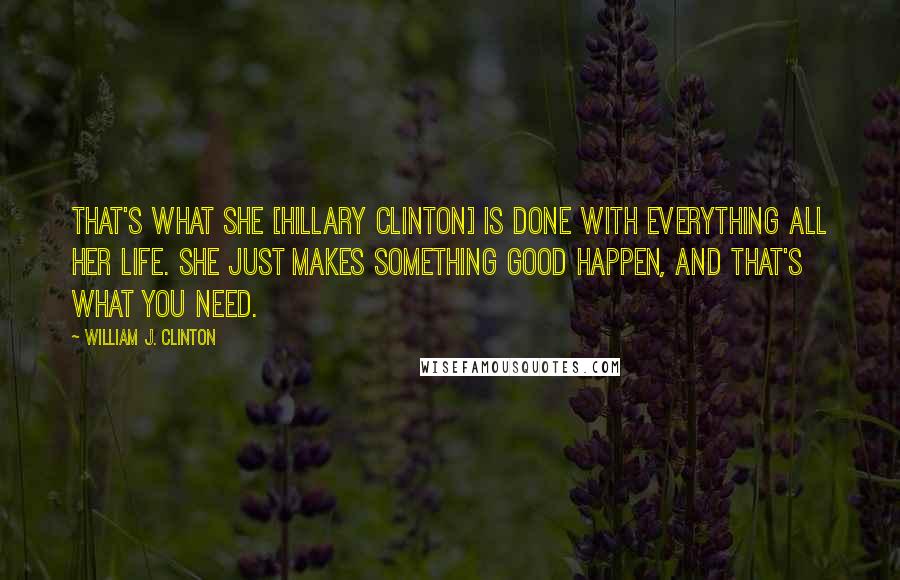 William J. Clinton Quotes: That's what she [Hillary Clinton] is done with everything all her life. She just makes something good happen, and that's what you need.