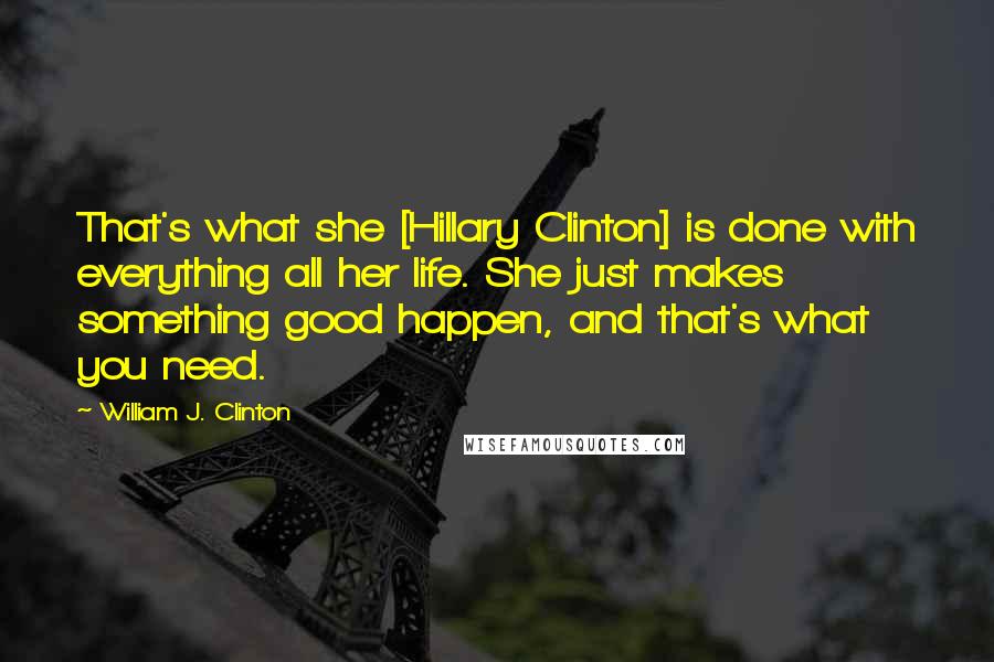 William J. Clinton Quotes: That's what she [Hillary Clinton] is done with everything all her life. She just makes something good happen, and that's what you need.