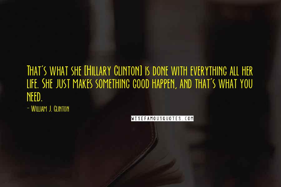 William J. Clinton Quotes: That's what she [Hillary Clinton] is done with everything all her life. She just makes something good happen, and that's what you need.