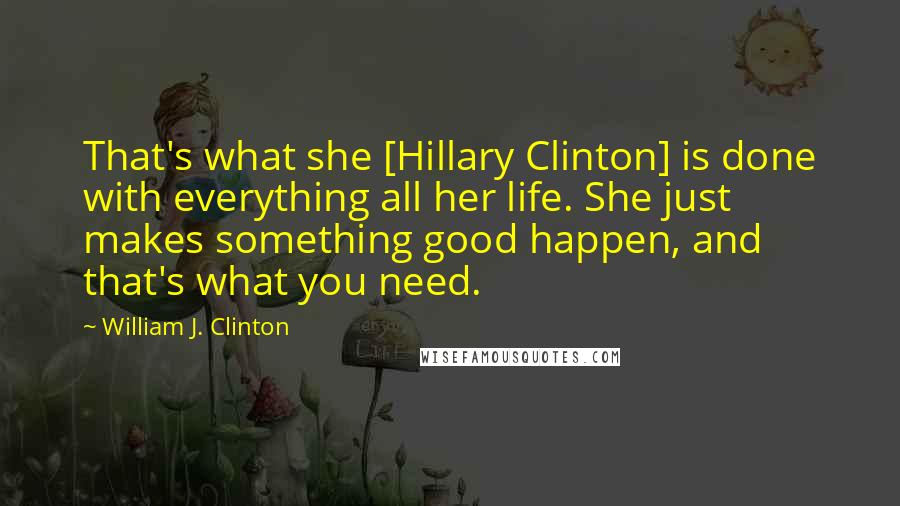 William J. Clinton Quotes: That's what she [Hillary Clinton] is done with everything all her life. She just makes something good happen, and that's what you need.