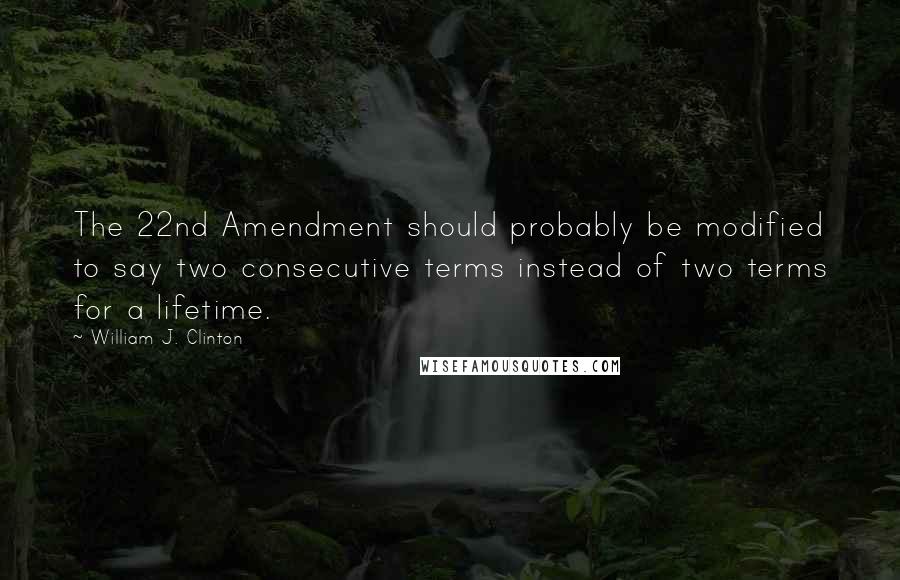 William J. Clinton Quotes: The 22nd Amendment should probably be modified to say two consecutive terms instead of two terms for a lifetime.
