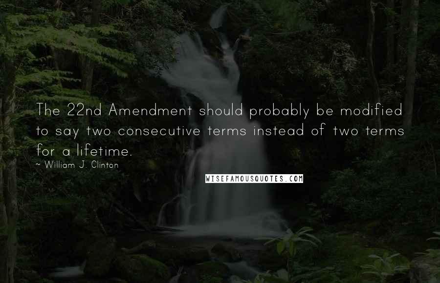 William J. Clinton Quotes: The 22nd Amendment should probably be modified to say two consecutive terms instead of two terms for a lifetime.