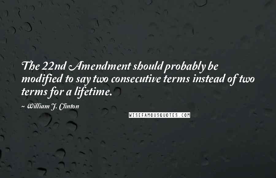 William J. Clinton Quotes: The 22nd Amendment should probably be modified to say two consecutive terms instead of two terms for a lifetime.