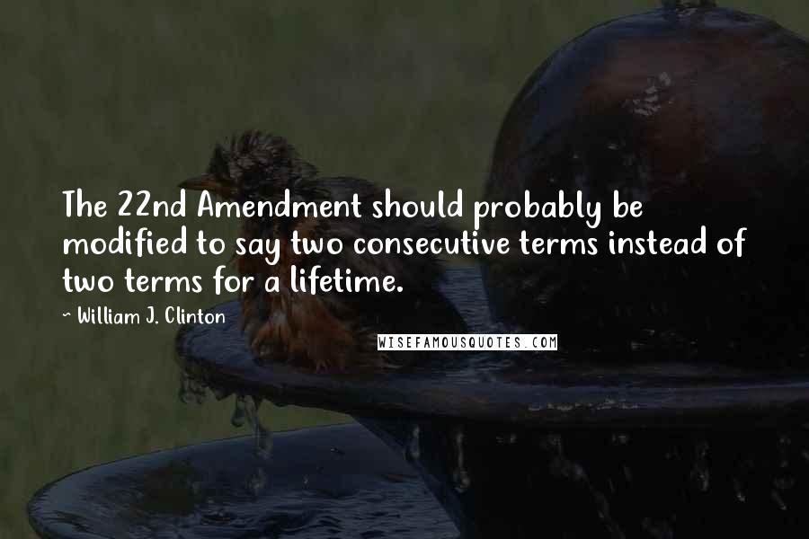 William J. Clinton Quotes: The 22nd Amendment should probably be modified to say two consecutive terms instead of two terms for a lifetime.