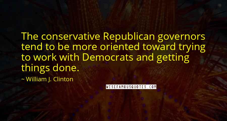 William J. Clinton Quotes: The conservative Republican governors tend to be more oriented toward trying to work with Democrats and getting things done.