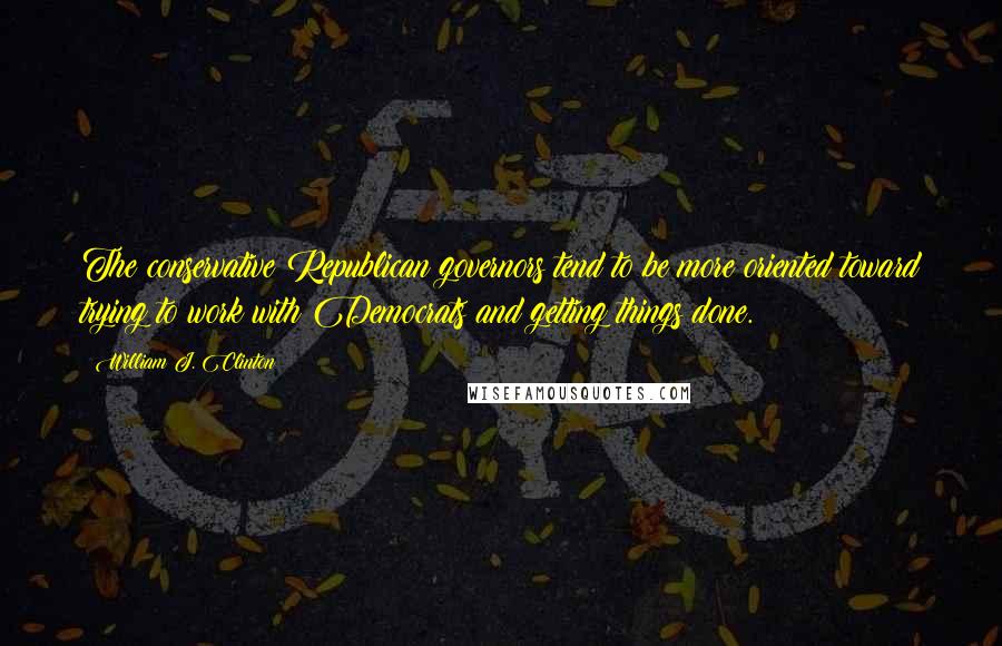 William J. Clinton Quotes: The conservative Republican governors tend to be more oriented toward trying to work with Democrats and getting things done.