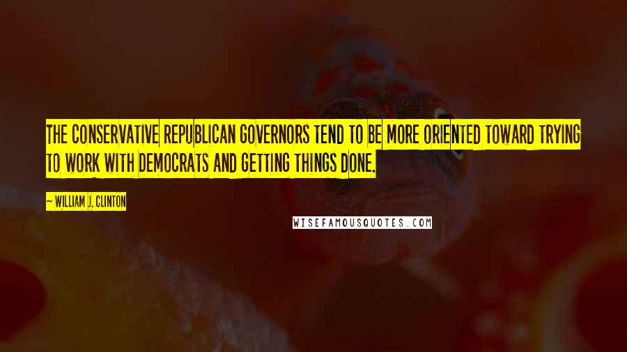 William J. Clinton Quotes: The conservative Republican governors tend to be more oriented toward trying to work with Democrats and getting things done.