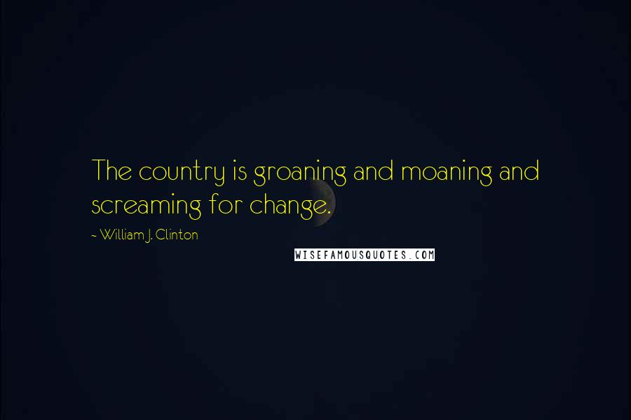 William J. Clinton Quotes: The country is groaning and moaning and screaming for change.