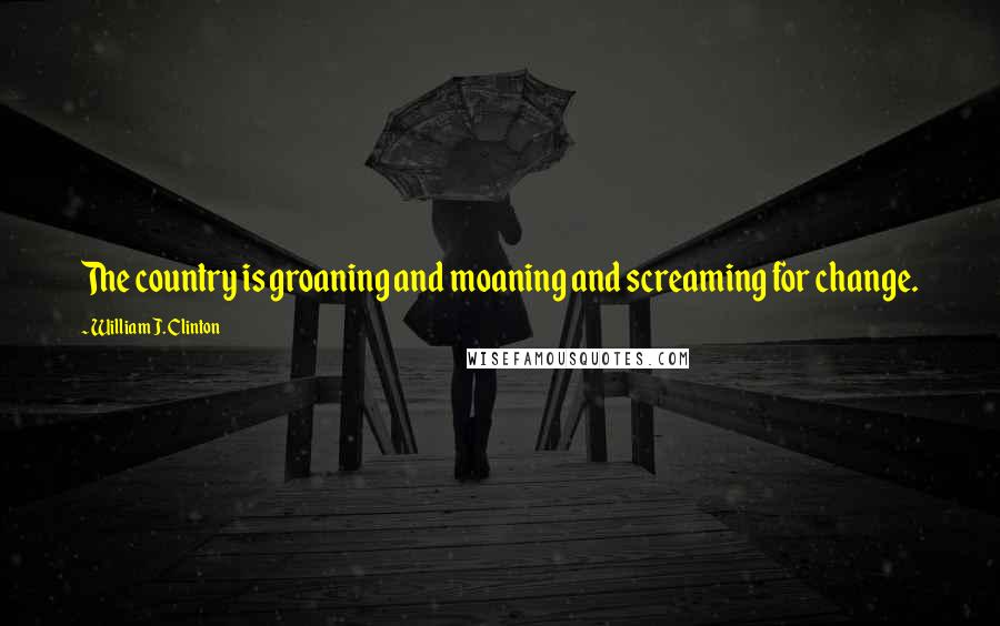 William J. Clinton Quotes: The country is groaning and moaning and screaming for change.