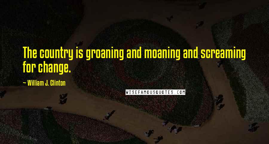 William J. Clinton Quotes: The country is groaning and moaning and screaming for change.