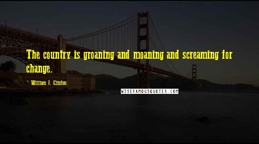 William J. Clinton Quotes: The country is groaning and moaning and screaming for change.