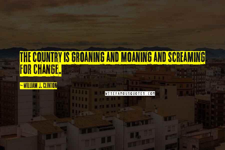 William J. Clinton Quotes: The country is groaning and moaning and screaming for change.