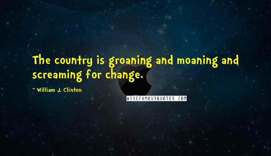 William J. Clinton Quotes: The country is groaning and moaning and screaming for change.