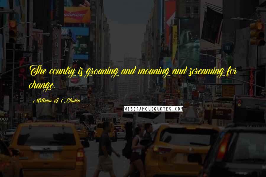 William J. Clinton Quotes: The country is groaning and moaning and screaming for change.