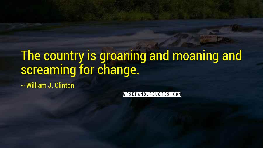 William J. Clinton Quotes: The country is groaning and moaning and screaming for change.