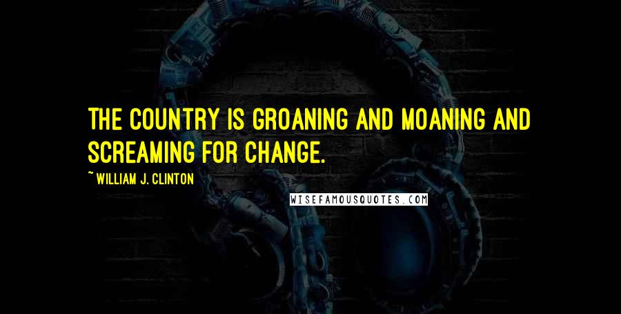 William J. Clinton Quotes: The country is groaning and moaning and screaming for change.