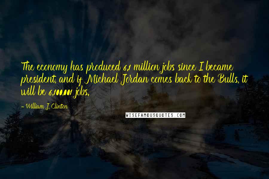 William J. Clinton Quotes: The economy has produced 6.1 million jobs since I became president, and if Michael Jordan comes back to the Bulls, it will be 6,100,001 jobs.