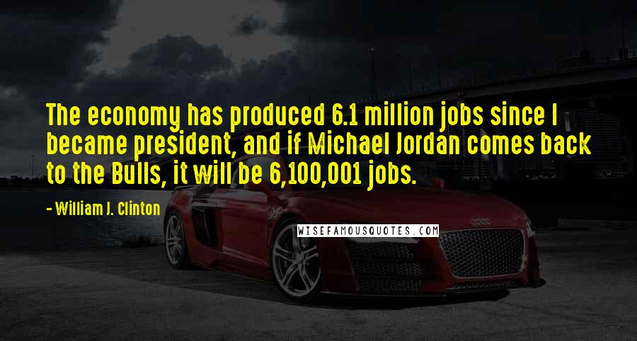 William J. Clinton Quotes: The economy has produced 6.1 million jobs since I became president, and if Michael Jordan comes back to the Bulls, it will be 6,100,001 jobs.