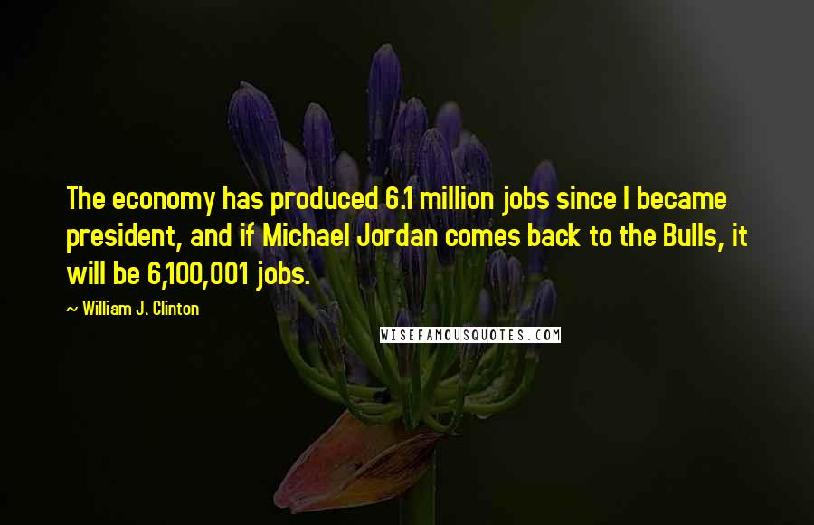 William J. Clinton Quotes: The economy has produced 6.1 million jobs since I became president, and if Michael Jordan comes back to the Bulls, it will be 6,100,001 jobs.