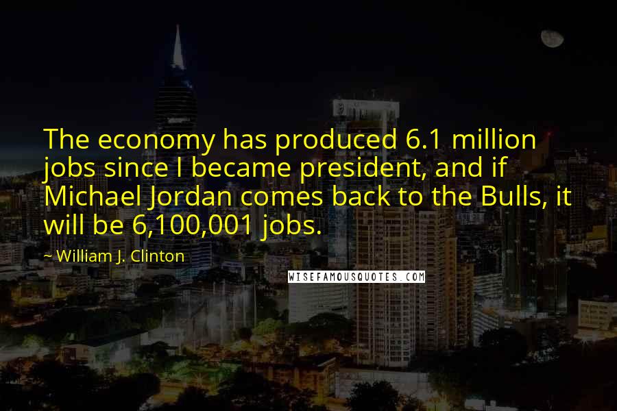 William J. Clinton Quotes: The economy has produced 6.1 million jobs since I became president, and if Michael Jordan comes back to the Bulls, it will be 6,100,001 jobs.