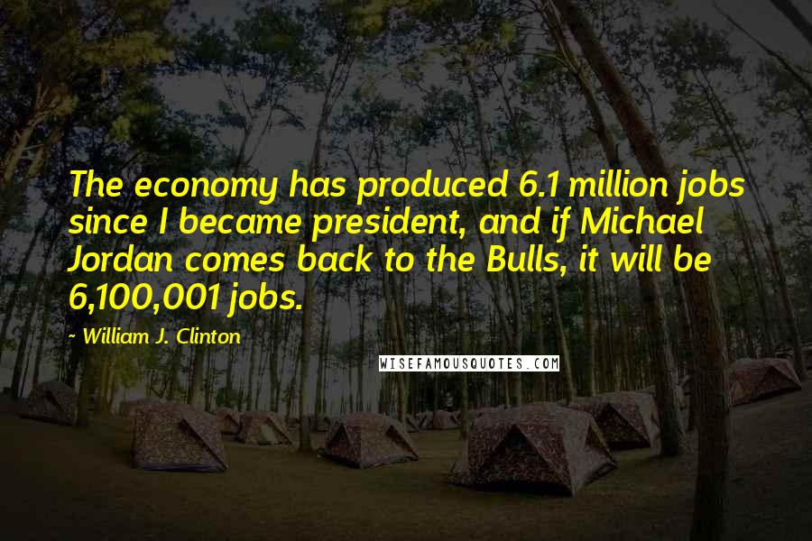 William J. Clinton Quotes: The economy has produced 6.1 million jobs since I became president, and if Michael Jordan comes back to the Bulls, it will be 6,100,001 jobs.