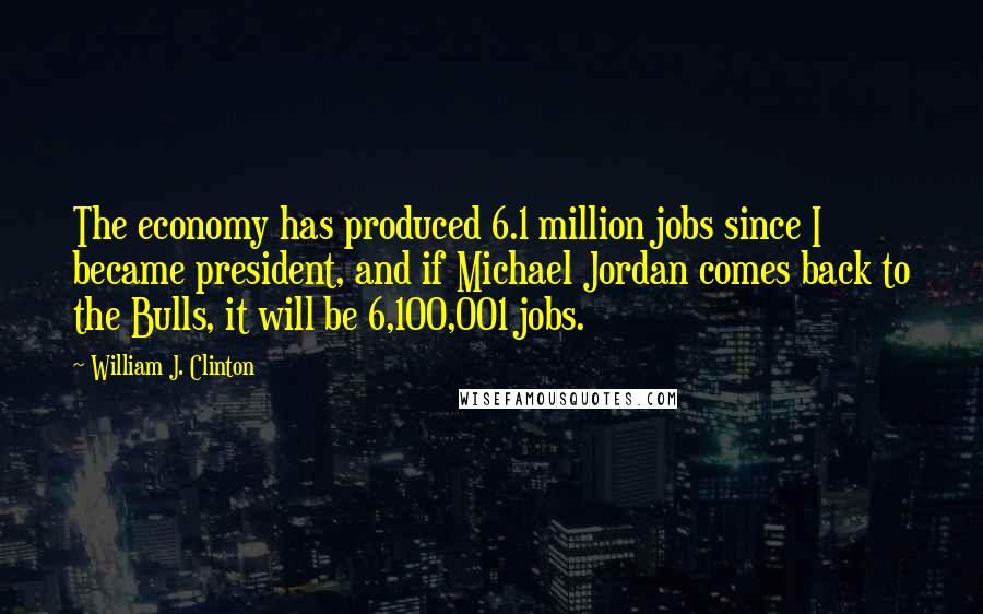 William J. Clinton Quotes: The economy has produced 6.1 million jobs since I became president, and if Michael Jordan comes back to the Bulls, it will be 6,100,001 jobs.