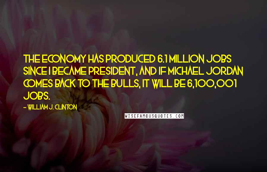 William J. Clinton Quotes: The economy has produced 6.1 million jobs since I became president, and if Michael Jordan comes back to the Bulls, it will be 6,100,001 jobs.