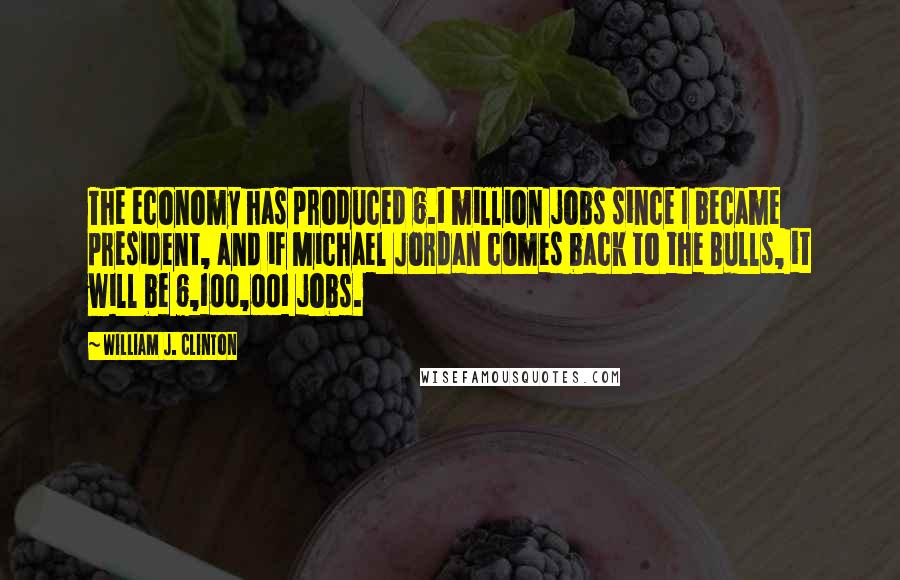 William J. Clinton Quotes: The economy has produced 6.1 million jobs since I became president, and if Michael Jordan comes back to the Bulls, it will be 6,100,001 jobs.