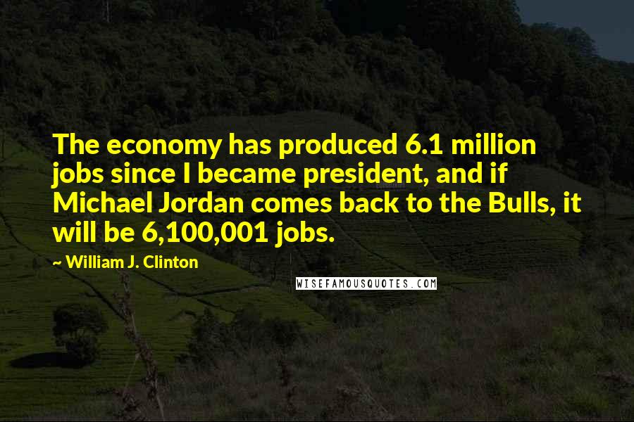 William J. Clinton Quotes: The economy has produced 6.1 million jobs since I became president, and if Michael Jordan comes back to the Bulls, it will be 6,100,001 jobs.