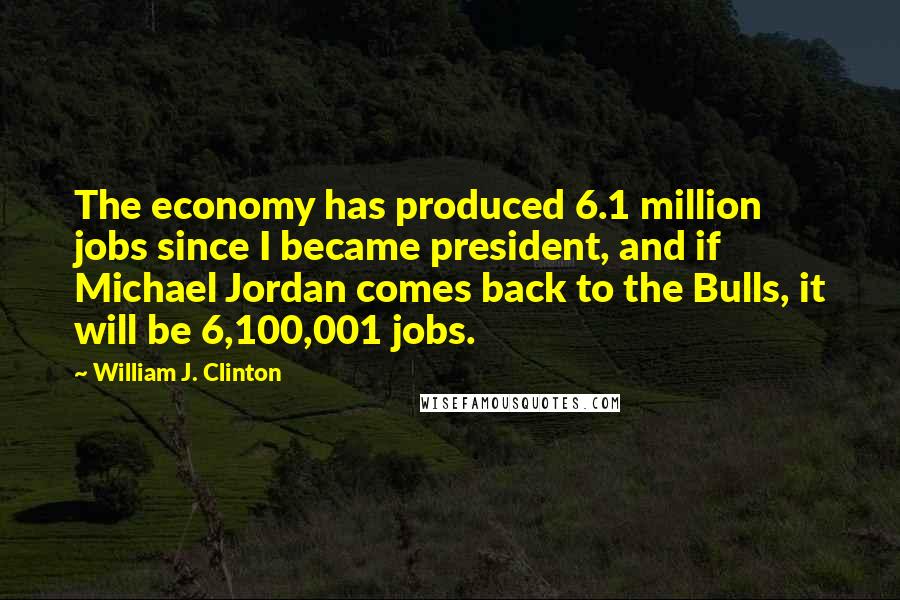 William J. Clinton Quotes: The economy has produced 6.1 million jobs since I became president, and if Michael Jordan comes back to the Bulls, it will be 6,100,001 jobs.