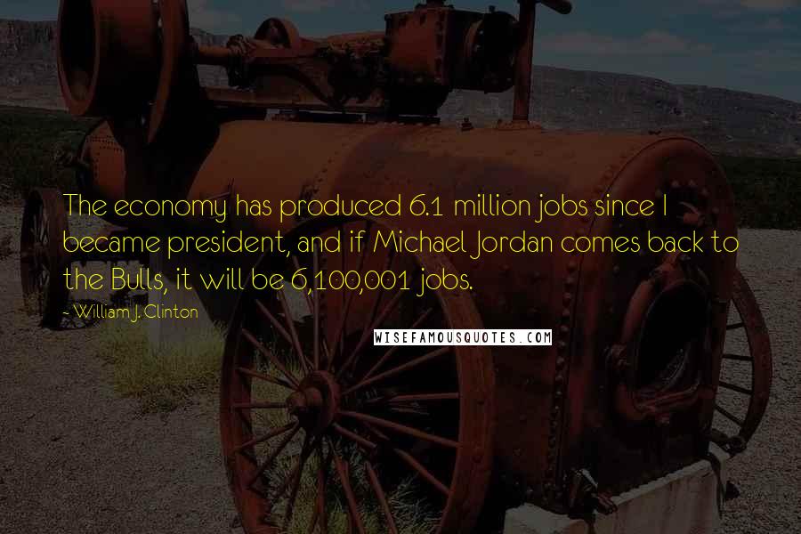 William J. Clinton Quotes: The economy has produced 6.1 million jobs since I became president, and if Michael Jordan comes back to the Bulls, it will be 6,100,001 jobs.