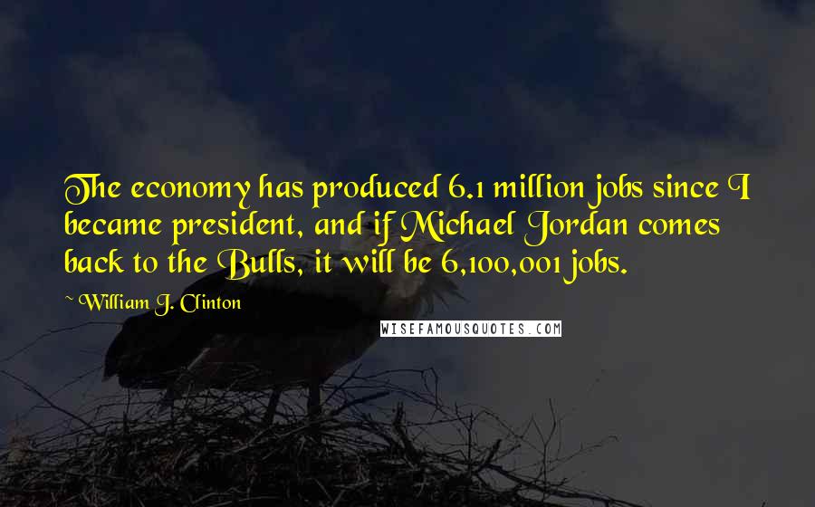 William J. Clinton Quotes: The economy has produced 6.1 million jobs since I became president, and if Michael Jordan comes back to the Bulls, it will be 6,100,001 jobs.