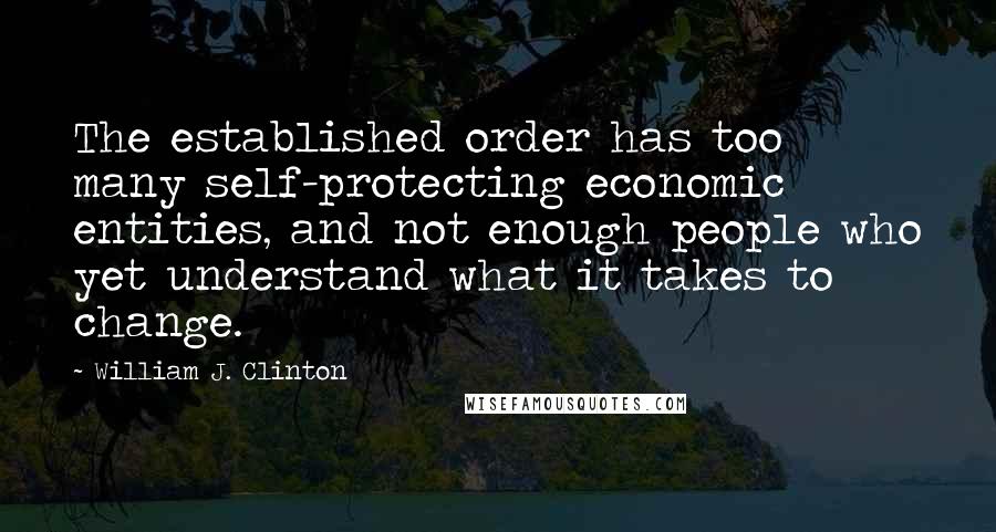 William J. Clinton Quotes: The established order has too many self-protecting economic entities, and not enough people who yet understand what it takes to change.